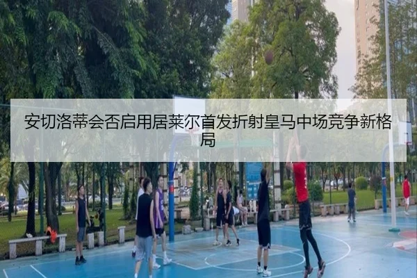 安切洛蒂会否启用居莱尔首发折射皇马中场竞争新格局