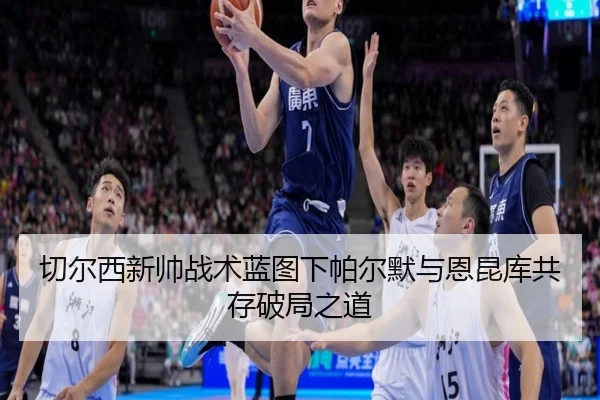 切尔西新帅战术蓝图下帕尔默与恩昆库共存破局之道
