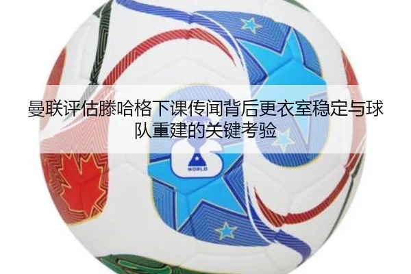 曼联评估滕哈格下课传闻背后更衣室稳定与球队重建的关键考验